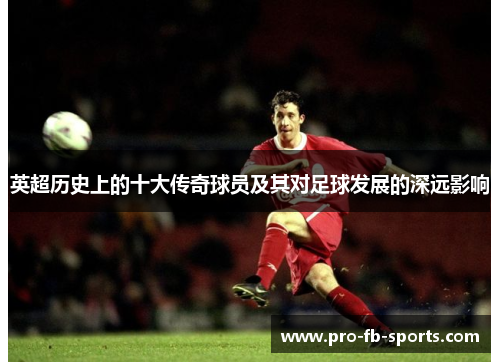 英超历史上的十大传奇球员及其对足球发展的深远影响