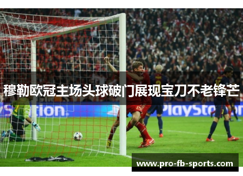 穆勒欧冠主场头球破门展现宝刀不老锋芒 穆勒欧冠主场头球破门展现宝刀不老锋芒