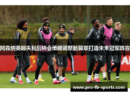 阿森纳英超失利后转会策略调整新篇章打造未来冠军阵容 阿森纳英超失利后转会策略调整新篇章打造未来冠军阵容